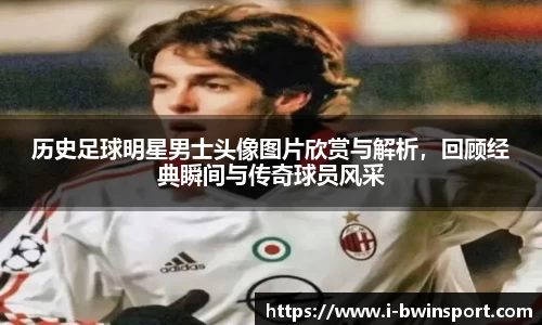 历史足球明星男士头像图片欣赏与解析，回顾经典瞬间与传奇球员风采