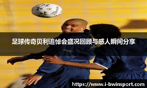 足球传奇贝利追悼会盛况回顾与感人瞬间分享