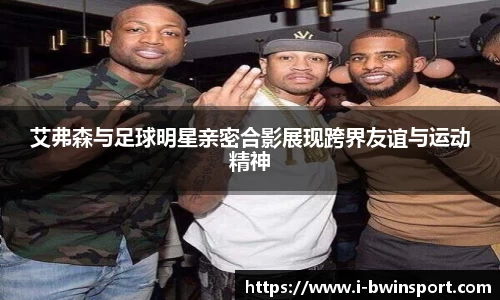 艾弗森与足球明星亲密合影展现跨界友谊与运动精神